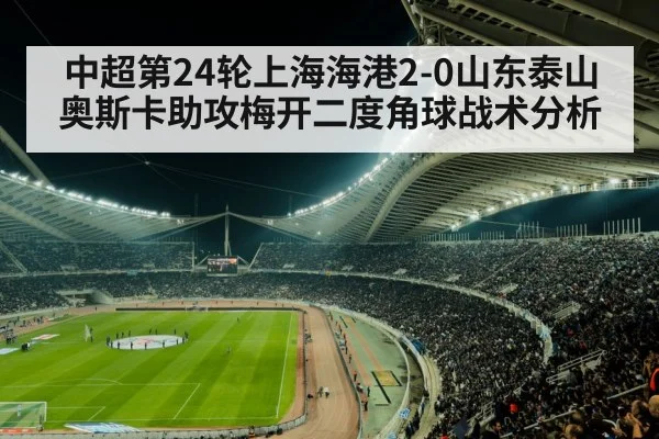中超第24轮上海海港2-0山东泰山奥斯卡助攻梅开二度角球战术分析