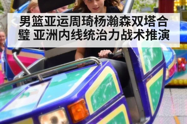 男篮亚运周琦杨瀚森双塔合璧 亚洲内线统治力战术推演
