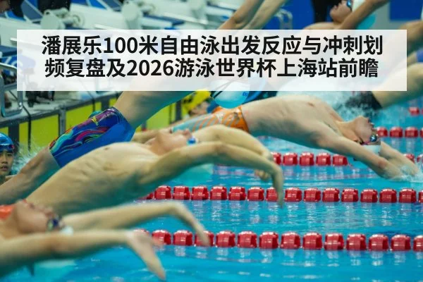 潘展乐100米自由泳出发反应与冲刺划频复盘及2026游泳世界杯上海站前瞻
